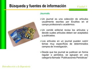 Búsqueda y fuentes de información

Unidad 3

Journals

Un journal es una colección de artículos
usualmente escritos por Eruditos en el
campo profesional o académico.
Un comité editorial revisa los artículos y
decide cuales artículos deben ser aceptados
y publicados.
Los artículos en un journal pueden cubrir
temas muy específicos de determinados
campos de investigación.
Desde que los journal se publican en forma
regular o periódica, se agrupan en una
categoría llamada “Publicaciones Periódicas”

Introducción a la Ingeniería

 
