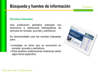 Búsqueda y fuentes de información
Revistas Indexadas
Una publicación periódica indexada nos
direcciona a referencias bibliográficas de
artículos en revistas, journals y periódicos.
Es recomendable usar las revistas indexadas
para:
Investigar un tema que se encuentra en
revistas, journals o periódicos.
Para localizar publicaciones anteriores sobre
algún tema específico.

Introducción a la Ingeniería

Unidad 3

 