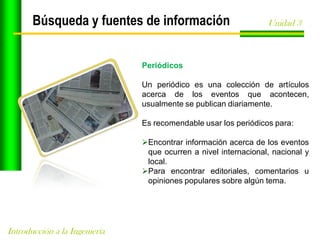 Búsqueda y fuentes de información

Unidad 3

Periódicos
Un periódico es una colección de artículos
acerca de los eventos que acontecen,
usualmente se publican diariamente.
Es recomendable usar los periódicos para:
Encontrar información acerca de los eventos
que ocurren a nivel internacional, nacional y
local.
Para encontrar editoriales, comentarios u
opiniones populares sobre algún tema.

Introducción a la Ingeniería

 
