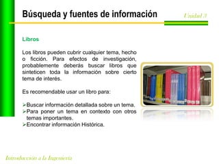 Búsqueda y fuentes de información
Libros
Los libros pueden cubrir cualquier tema, hecho
o ficción. Para efectos de investigación,
probablemente deberás buscar libros que
sinteticen toda la información sobre cierto
tema de interés.

Es recomendable usar un libro para:
Buscar información detallada sobre un tema.
Para poner un tema en contexto con otros
temas importantes.
Encontrar información Histórica.

Introducción a la Ingeniería

Unidad 3

 