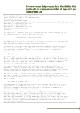 Breve resumen del proyecto de la World Wide Web
publicado en el grupo de noticias alt.hypertext. por
Tim berners Lee
por Lee

Path: gmdzi!unido!mcsun!cernvax!info
From: timbl@info .cern.ch (Tim Berners-Lee)
Newsgroups: alt.hypertext
Subject: WorldWideWeb: Summary
Keywords: heterogeneous hypertext, web, source, protocol, index, information retrieval
Message-ID: <6487@cernvax.cern.ch>
Date: 6 Aug 91 16:00:12 GMT
References: <6484@cernvax.cern.ch>
Sender: ne...@cernvax.cern.ch
Lines: 84
In article <64...@cernvax.cern.ch> I promised to post a short summary
WorldWideWeb project. Mail me with any queries.

of the

WorldWideWeb - Executive Summary
The WWW project merges the techniques of information retrieval and hypertext to
make an easy but powerful global information system.
The project started with the philosophy that much academic information should
be freely available to anyone. It aims to allow information sharing within
internationally dispersed teams, and the dissemination of information by
support groups.
Reader view
The WWW world consists of documents, and links. Indexes are special documents
which, rather than being read, may be searched. The result of such a search is
another ("virtual") document containing links to the documents found. A simple
protocol ("HTTP") is used to allow a browser program to request a keyword
search by a remote information server.
The web contains documents in many formats. Those documents which are
hypertext, (real or virtual) contain links to other documents, or places
within documents. All documents, whether real, virtual or indexes, look similar
to the reader and are contained within the same addressing scheme.
To follow a link, a reader clicks with a mouse (or types in a number if he or
she has no mouse). To search and index, a reader gives keywords (or other
search criteria). These are the only operations necessary to access the entire
world of data.
Information provider view
The WWW browsers can access many existing data systems via existing protocols
(FTP, NNTP) or via HTTP and a gateway. In this way, the critical mass of data
is quickly exceeded, and the increasing use of the system by readers and
information suppliers encourage each other.
Making a web is as simple as writing a few SGML files which point to your
existing data. Making it public involves running the FTP or HTTP daemon, and
making at least one link into your web from another. In fact, any file
available by anonymous FTP can be immediately linked into a web. The very small
start-up effort is designed to allow small contributions. At the other end of
the scale, large information providers may provide an HTTP server with full
text or keyword indexing.
The WWW model gets over the frustrating incompatibilities of data format
between suppliers and reader by allowing negotiation of format between a smart
browser and a smart server. This should provide a basis for extension into
multimedia, and allow those who share application standards to make full use of
them across the web.

 