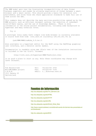 The WWW model gets over the frustrating incompatibilities of data format
between suppliers and reader by allowing negotiation of format between a smart
browser and a smart server. This should provide a basis for extension into
multimedia, and allow those who share application standards to make full use of
them across the web.
This summary does not describe the many exciting possibilities opened up by the
WWW project, such as efficient document caching. the reduction of redundant
out-of-date copies, and the use of knowledge daemons. There is more
information in the online project documentation, including some background on
hypertext and many technical notes.
Try it
A prototype (very alpha test) simple line mode browser is currently available
in source form from node info.cern.ch [currently 128.141.201.74] as
/pub/WWW/WWWLineMode_0.9.tar.Z.
Also available is a hypertext editor for the NeXT using the NeXTStep graphical
user interface, and a skeleton server daemon.
Documentation is readable using www (Plain text of the instalation instructions
is included in the tar file!). Document
http://info.cern.ch/hypertext/WWW/TheProject.html
is as good a place to start as any. Note these coordinates may change with
later releases.
_________________________________________________________________
Tim Berners-Lee
WorldWideWeb project
C.E.R.N.
1211 Geneva 23
Switzerland

Tel:
+41(22)767 3755
Fax:
+41(22)767 7155
email: t...@cernvax.cern.ch

Fuentes de información
http://es.wikipedia.org/wiki/Tim_Berners-Lee
http://es.wikipedia.org/wiki/HTML
http://es.wikipedia.org/wiki/HTTP
http://es.wikipedia.org/wiki/URL
http://es.wikipedia.org/wiki/World_Wide_Web
http://www.maestrosdelweb.com/editorial/cuando-tim-berners-lee-presentaba-elworldwideweb/
http://es.wikipedia.org/wiki/W3C

 