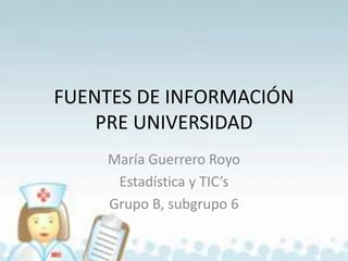FUENTES DE INFORMACIÓN
PRE UNIVERSIDAD
María Guerrero Royo
Estadística y TIC’s
Grupo B, subgrupo 6

 