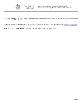 13/03/14
Carrera de Ciencia de la Información - Bibliotecología
Asignatura: Estrategias y Tácticas de Búsqueda de Información
5. ¿Cómo referenciaría la App y también la búsqueda que ejecutó en el punto 4, según el estilo de la American Psychological
Association (APA) de la sexta edición?
Flipboard Inc. (2013). Flipboard: Tu revista social de noticias. Versión 2.2.4. Recuperado de http://bit.ly/1gI8xgn.
Kobo Inc. (2013). Kobo Books. Versión 7.1. Recuperado de http://bit.ly/Ox9Bwp.
 