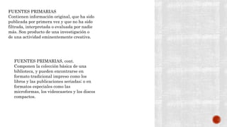 FUENTES PRIMARIAS
Contienen información original, que ha sido
publicada por primera vez y que no ha sido
filtrada, interpretada o evaluada por nadie
más. Son producto de una investigación o
de una actividad eminentemente creativa.
FUENTES PRIMARIAS, cont.
Componen la colección básica de una
biblioteca, y pueden encontrarse en
formato tradicional impreso como los
libros y las publicaciones seriadas; o en
formatos especiales como las
microformas, los videocasetes y los discos
compactos.
 