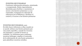 FUENTES SECUNDARIAS
Contienen información primaria, sintetizada
y reorganizada. Están especialmente
diseñadas para facilitar y maximizar el
acceso a las fuentes primarias o a sus
contenidos. Componen la colección de
referencia de la biblioteca y facilitan el
control y el acceso a las fuentes primarias
FUENTES SECUNDARIAS, cont.
Se debe hacer referencia a ellas cuando no
se puede utilizar una fuente primaria por
una razón específica, cuando los recursos
son limitados y cuando la fuente es
confiable. La utilizamos para confirmar
nuestros hallazgos, ampliar el contenido
de la información de una fuente primaria y
para planificar nuestros estudios.
 