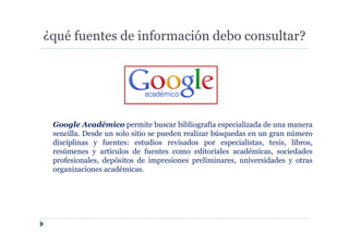 ¿qué fuentes de información debo consultar?
Google Académico permite buscar bibliografía especializada de una manera
sencilla. Desde un solo sitio se pueden realizar búsquedas en un gran número
disciplinas y fuentes: estudios revisados por especialistas, tesis, libros,
resúmenes y artículos de fuentes como editoriales académicas, sociedades
profesionales, depósitos de impresiones preliminares, universidades y otras
organizaciones académicas.
 