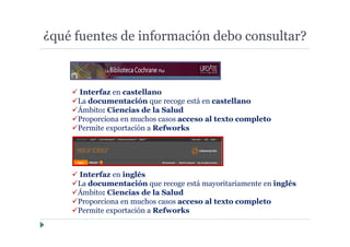 ¿qué fuentes de información debo consultar?
Interfaz en castellano
La documentación que recoge está en castellano
Ámbito: Ciencias de la Salud
Proporciona en muchos casos acceso al texto completo
Permite exportación a Refworks
Interfaz en inglés
La documentación que recoge está mayoritariamente en inglés
Ámbito: Ciencias de la Salud
Proporciona en muchos casos acceso al texto completo
Permite exportación a Refworks
 