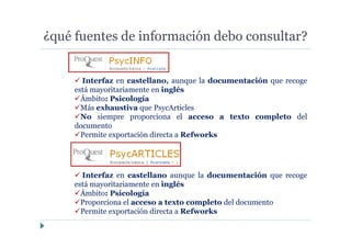¿qué fuentes de información debo consultar?
Interfaz en castellano, aunque la documentación que recoge
está mayoritariamente en inglés
Ámbito: Psicología
Más exhaustiva que PsycArticles
No siempre proporciona el acceso a texto completo del
documento
Permite exportación directa a Refworks
Interfaz en castellano aunque la documentación que recoge
está mayoritariamente en inglés
Ámbito: Psicología
Proporciona el acceso a texto completo del documento
Permite exportación directa a Refworks
 