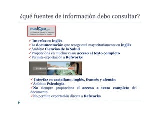 ¿qué fuentes de información debo consultar?
Interfaz en castellano, inglés, francés y alemán
Ámbito: Psicología
No siempre proporciona el acceso a texto completo del
documento
No permite exportación directa a Refworks
Interfaz en inglés
La documentación que recoge está mayoritariamente en inglés
Ámbito: Ciencias de la Salud
Proporciona en muchos casos acceso al texto completo
Permite exportación a Refworks
 