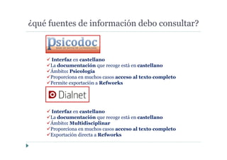 ¿qué fuentes de información debo consultar?
Interfaz en castellano
La documentación que recoge está en castellano
Ámbito: Psicología
Proporciona en muchos casos acceso al texto completo
Permite exportación a Refworks
Interfaz en castellano
La documentación que recoge está en castellano
Ámbito: Multidisciplinar
Proporciona en muchos casos acceso al texto completo
Exportación directa a Refworks
 