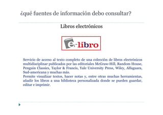 Libros electrónicos
¿qué fuentes de información debo consultar?
Servicio de acceso al texto completo de una colección de libros electrónicos
multidisciplinar publicados por las editoriales McGraw-Hill, Random House,
Penguin Classics, Taylor & Francis, Yale University Press, Wiley, Alfaguara,
Sud-americana y muchas más.
Permite visualizar textos, hacer notas y, entre otras muchas herramientas,
añadir los libros a una biblioteca personalizada donde se pueden guardar,
editar e imprimir.
 