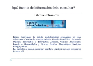 Libros electrónicos
¿qué fuentes de información debo consultar?
Libros electrónicos de ámbito multidisciplinar organizados en trece
colecciones: Ciencias del comportamiento, Ciencias Biomédicas, Economía.
Química, Informática e Informática Aplicada, Ciencias Ambientales,
Ingeniería, Humanidades y Ciencias Sociales, Matemáticas, Medicina,
Energia y Física.
Los capítulos se pueden descargar, guardar e imprimir para uso personal en
formato pdf.
 