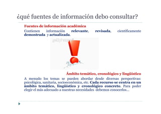 ¿qué fuentes de información debo consultar?
Fuentes de información académica
Contienen información relevante, revisada, científicamente
demostrada y actualizada.
Ámbito temático, cronológico y lingüístico
A menudo los temas se pueden abordar desde diversas perspectivas:
psicológica, sanitaria, socioeconómica, etc. Cada recurso se centra en un
ámbito temático, lingüístico y cronológico concreto. Para poder
elegir el más adecuado a nuestras necesidades debemos conocerlos…
 
