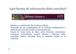 ¿qué fuentes de información debo consultar?
Edición en castellano de: The Cochrane Library.
Producida por los contribuidores de la Cochrane Collaboration, y
traducida por el Centro Cochrane Iberoamericano.
Consta de varias bases de datos sobre revisiones sistemáticas,
resumenes estructurados, ensayos clínicos e informes sobre
tecnología médica, orientado hacia la medicina basada en la
evidencia.
 