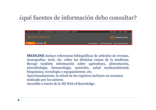 ¿qué fuentes de información debo consultar?
MEDLINE incluye referencias bibiográficas de artículos de revistas,
monografías, tesis, etc. sobre las distintas ramas de la medicina.
Recoge también información sobre agricultura, alimentación,
microbiología, farmacología, nutrición, salud medioambiental,
bioquímica, tecnología y equipamientos, etc.
Aproximadamente, la mitad de los registros incluyen un resumen
realizado por los autores.
Accesible a través de la ISI Web of Knowledge.
 
