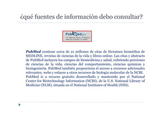 ¿qué fuentes de información debo consultar?
PubMed contiene cerca de 21 millones de citas de literatura biomédica de
MEDLINE, revistas de ciencias de la vida y libros online. Las citas y abstracts
de PubMed incluyen los campos de biomedicina y salud, cubriendo porciones
de ciencias de la vida, ciencias del comportamiento, ciencias químicas y
bioingeniería. PubMed también proporciona el acceso a recursos adicionales
relevantes, webs y enlaces a otros recursos de biologia molecular de la NCBI.
PubMed is a recurso gratuito desarrollado y mantenido por el National
Center for Biotechnology Information (NCBI), de la U.S. National Library of
Medicine (NLM), situada en el National Institutes of Health (NIH).
 