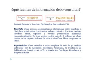 ¿qué fuentes de información debo consultar?
Bases de datos de la American Psychological Association (APA).
PsycInfo ofrece acceso a documentación internacional sobre psicología y
disciplinas relacionadas. Las fuentes incluyen más de 1.800 tesis, tesinas,
informes, libros, capítulos y revistas profesionales publicadas
internacionalmente. De igual modo, existen más de 8 millones de obras
citadas en los 185.000 artículos de revistas científicas, libros y capítulos de
libros.
PsycArticles ofrece artículos a texto completo de más de 50 revistas
publicadas por la Asociación Psicológica Americana, la Fundación de
Publicaciones Educativas de APA, la Asociación Psicológica Canadiense y
Hogrefe & Huber.
 