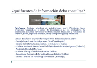 PubPsych Contiene registros de publicaciones sobre Psicología, tests,
programas terapéuticos y datos de investigación de los productores de
información científica europeos y norteamericanos. Indización y resúmenes de
artículos, libros, capítulos de libros, tesis y tests psicológicos y educativos.
La base de datos es un proyecto europeo fruto de la colaboración entre:
- Consejo Superior de Investigaciones Científicas (España)
- Institut de l’information scientifique et technique (Francia)
- National Academic Research and Collaborations Information System (Holanda)
- Nasjonalbiblioteket (Noruega)
- National Library of Medicine (Estados Unidos)
- Educational Resources Information Center (Estados Unidos)
- Leibniz Institute for Psychology Information (Alemanya)
¿qué fuentes de información debo consultar?
 