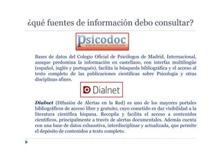 ¿qué fuentes de información debo consultar?
Bases de datos del Colegio Oficial de Psicólogos de Madrid. Internacional,
aunque predomina la información en castellano, con interfaz multilingüe
(español, inglés y portugués), facilita la búsqueda bibliográfica y el acceso al
texto completo de las publicaciones científicas sobre Psicología y otras
disciplinas afines.
Dialnet (Difusión de Alertas en la Red) es uno de los mayores portales
bibliográficos de acceso libre y gratuito, cuyo cometido es dar visibilidad a la
literatura científica hispana. Recopila y facilita el acceso a contenidos
científicos, principalmente a través de alertas documentales. Además cuenta
con una base de datos exhaustiva, interdisciplinar y actualizada, que permite
el depósito de contenidos a texto completo.
 