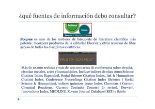 ¿qué fuentes de información debo consultar?
Scopus es uno de los motores de búsqueda de literatura científica más
potente. Incorpora productos de la editorial Elsevier y otros recursos de libre
acceso de todas las disciplinas científicas.
Más de 12.000 revistas y más de 120.000 actas de conferencia sobre ciencia,
ciencias sociales, artes y humanidades. Incluye índices de citas como Science
Citation Index Expanded, Social Science Citation Index, Art & Humanities
Citation Index, Conference Proceedings Citation Index (Science i Social
Science & Humanities), índices químicos como Index Chemicus i Current
Chemical Reactions; Current Contents Connect (7 series), Derwent
Innovations Index, MEDLINE, Korean Journal Database (KCI) y Scielo
 