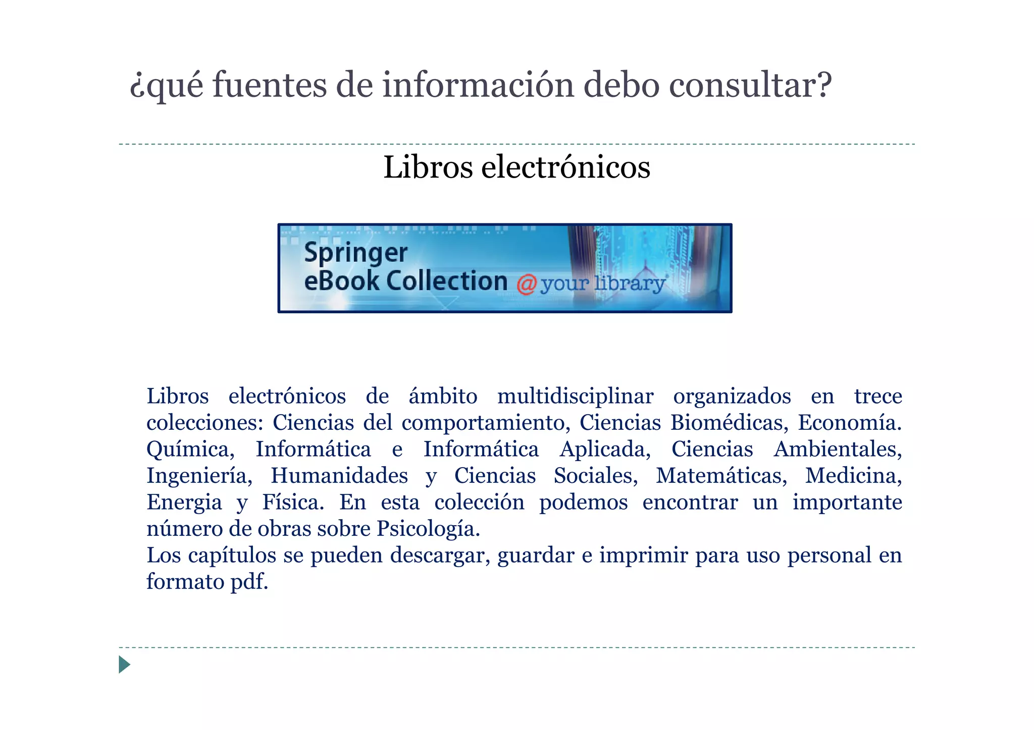 Libros electrónicos
¿qué fuentes de información debo consultar?
Libros electrónicos de ámbito multidisciplinar organizados en trece
colecciones: Ciencias del comportamiento, Ciencias Biomédicas, Economía.
Química, Informática e Informática Aplicada, Ciencias Ambientales,
Ingeniería, Humanidades y Ciencias Sociales, Matemáticas, Medicina,
Energia y Física. En esta colección podemos encontrar un importante
número de obras sobre Psicología.
Los capítulos se pueden descargar, guardar e imprimir para uso personal en
formato pdf.
 