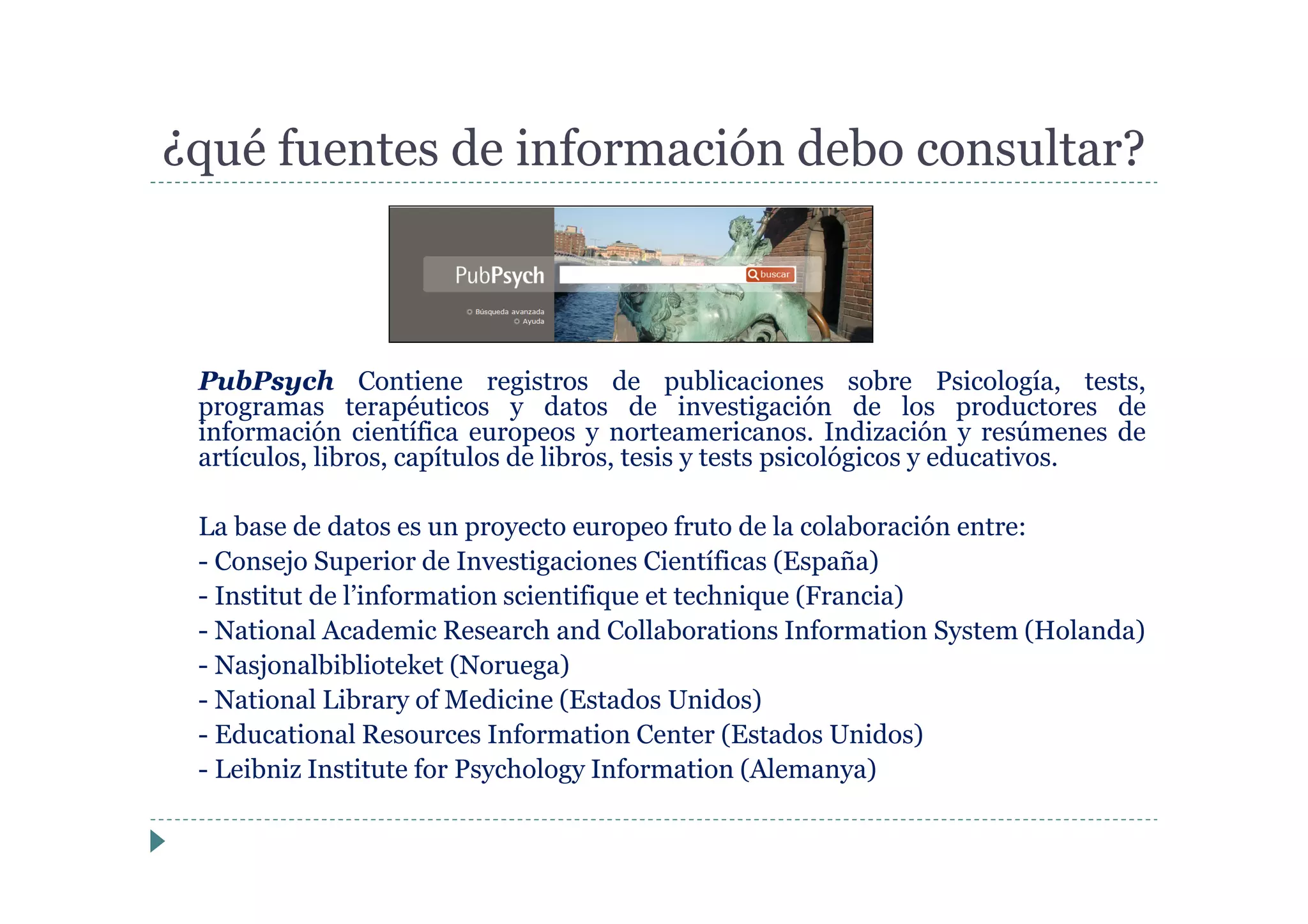 PubPsych Contiene registros de publicaciones sobre Psicología, tests,
programas terapéuticos y datos de investigación de los productores de
información científica europeos y norteamericanos. Indización y resúmenes de
artículos, libros, capítulos de libros, tesis y tests psicológicos y educativos.
La base de datos es un proyecto europeo fruto de la colaboración entre:
- Consejo Superior de Investigaciones Científicas (España)
- Institut de l’information scientifique et technique (Francia)
- National Academic Research and Collaborations Information System (Holanda)
- Nasjonalbiblioteket (Noruega)
- National Library of Medicine (Estados Unidos)
- Educational Resources Information Center (Estados Unidos)
- Leibniz Institute for Psychology Information (Alemanya)
¿qué fuentes de información debo consultar?
 