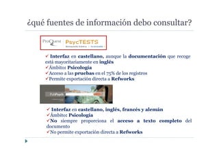 ¿qué fuentes de información debo consultar?
Interfaz en castellano, aunque la documentación que recoge
está mayoritariamente en inglés
Ámbito: Psicología
Acceso a las pruebas en el 75% de los registros
Permite exportación directa a Refworks
Interfaz en castellano, inglés, francés y alemán
Ámbito: Psicología
No siempre proporciona el acceso a texto completo del
documento
No permite exportación directa a Refworks
 