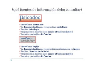 ¿qué fuentes de información debo consultar?
Interfaz en castellano
La documentación que recoge está en castellano
Ámbito: Psicología
Proporciona en muchos casos acceso al texto completo
Permite exportación a Refworks
Interfaz en inglés
La documentación que recoge está mayoritariamente en inglés
Ámbito: Ciencias de la Salud
Proporciona en muchos casos acceso al texto completo
Permite exportación a Refworks
 