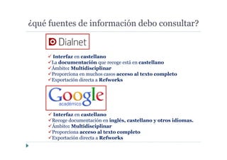 ¿qué fuentes de información debo consultar?
Interfaz en castellano
Recoge documentación en inglés, castellano y otros idiomas.
Ámbito: Multidisciplinar
Proporciona acceso al texto completo
Exportación directa a Refworks
Interfaz en castellano
La documentación que recoge está en castellano
Ámbito: Multidisciplinar
Proporciona en muchos casos acceso al texto completo
Exportación directa a Refworks
 
