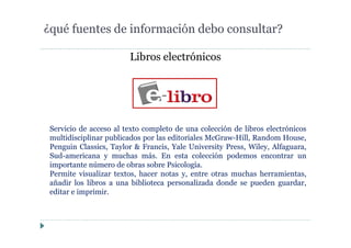 Libros electrónicos
¿qué fuentes de información debo consultar?
Servicio de acceso al texto completo de una colección de libros electrónicos
multidisciplinar publicados por las editoriales McGraw-Hill, Random House,
Penguin Classics, Taylor & Francis, Yale University Press, Wiley, Alfaguara,
Sud-americana y muchas más. En esta colección podemos encontrar un
importante número de obras sobre Psicología.
Permite visualizar textos, hacer notas y, entre otras muchas herramientas,
añadir los libros a una biblioteca personalizada donde se pueden guardar,
editar e imprimir.
 