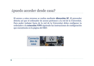 ¿puedo acceder desde casa?
El acceso a estos recursos se realiza mediante dirección IP. El proveedor
detecta así que el ordenador de acceso pertenece a la red de la Universitat.
Para poder trabajar fuera de la red de la Universitat debes configurar tu
ordenador a la conexión VPN siguiendo las instrucciones de configuración
que encontrarás en la página del SBD:
 