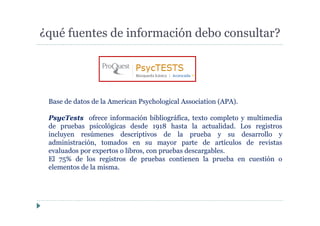 ¿qué fuentes de información debo consultar?
Base de datos de la American Psychological Association (APA).
PsycTests ofrece información bibliográfica, texto completo y multimedia
de pruebas psicológicas desde 1918 hasta la actualidad. Los registros
incluyen resúmenes descriptivos de la prueba y su desarrollo y
administración, tomados en su mayor parte de artículos de revistas
evaluados por expertos o libros, con pruebas descargables.
El 75% de los registros de pruebas contienen la prueba en cuestión o
elementos de la misma.
 