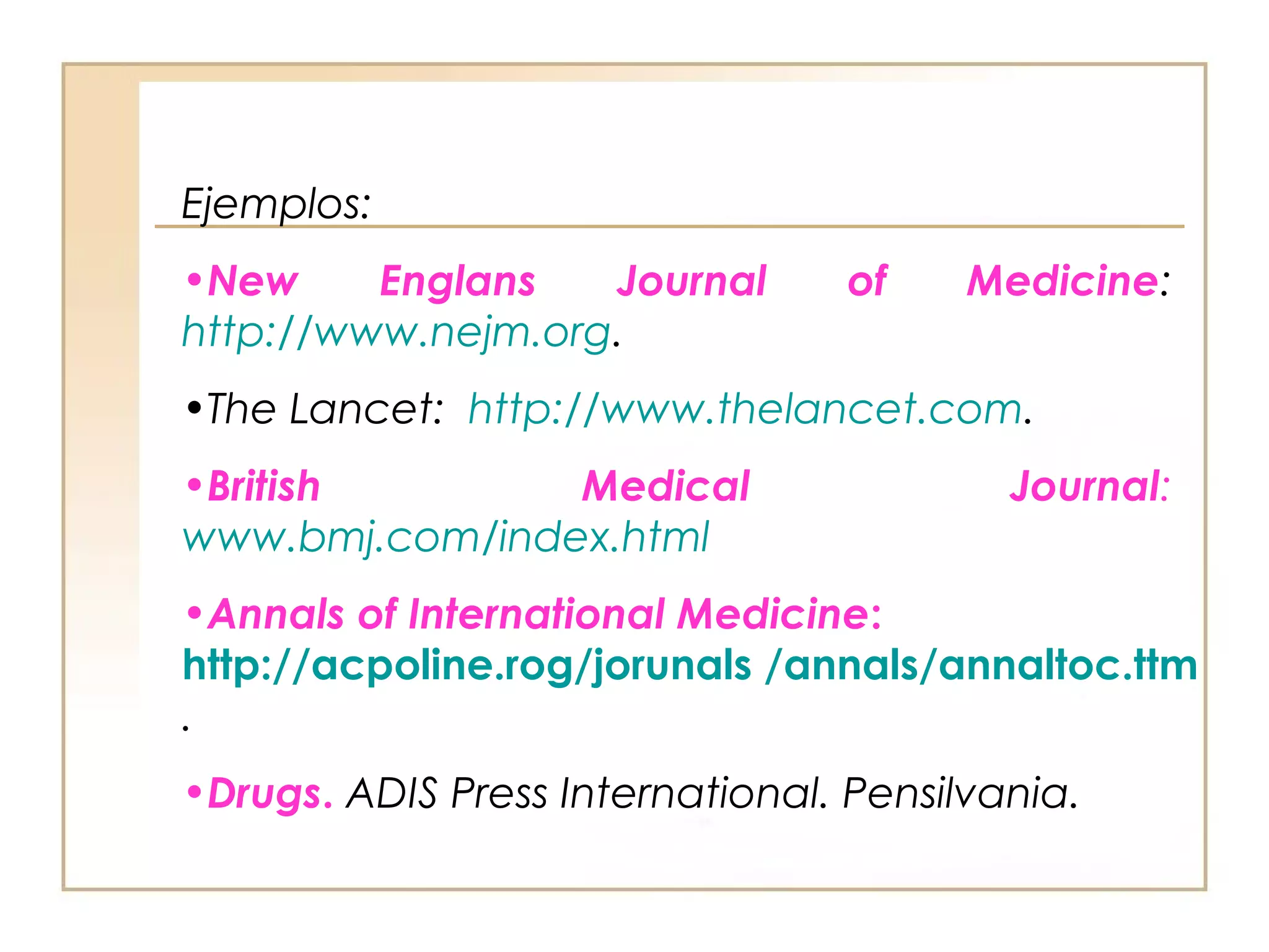 Ejemplos:
•New     Englans   Journal        of    Medicine:
http://www.nejm.org.
•The Lancet: http://www.thelancet.com.
•British        Medical                   Journal:
www.bmj.com/index.html
•Annals of International Medicine:
http://acpoline.rog/jorunals /annals/annaltoc.ttm
.
•Drugs. ADIS Press International. Pensilvania.
 