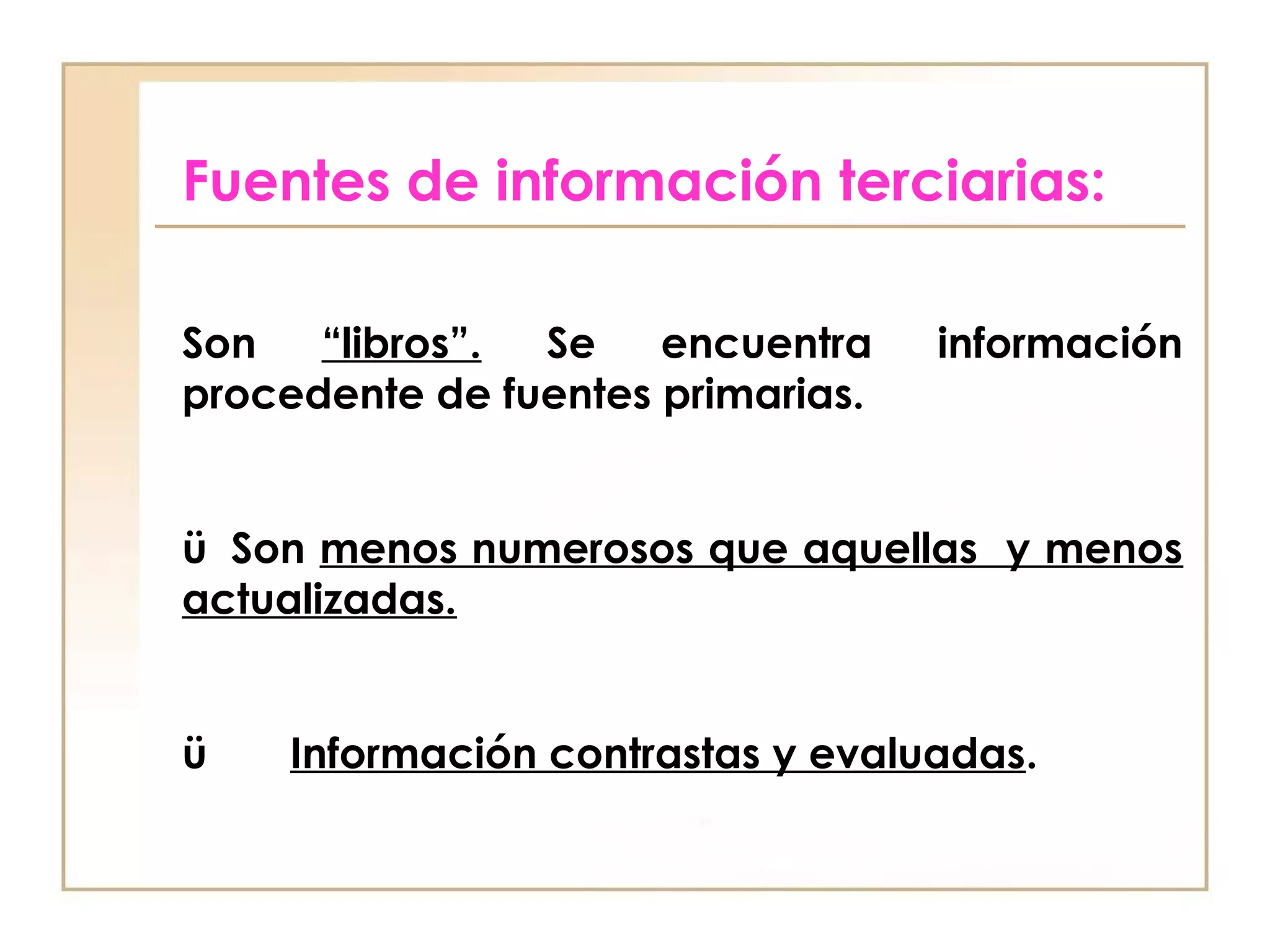 Fuentes de información terciarias:

Son   “libros”. Se    encuentra      información
procedente de fuentes primarias.
 
ü  Son menos numerosos que aquellas y menos
actualizadas.


ü       Información contrastas y evaluadas.
 