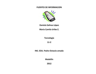 FUENTES DE INFORMACION




    Daniela Salinas López
    Maria Camila Uribe Z.


         Tecnología
            11-2


INS. EDU. Pedro Octavio amado


          Medellín
            2012
 