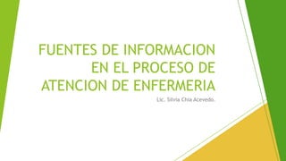 FUENTES DE INFORMACION
EN EL PROCESO DE
ATENCION DE ENFERMERIA
Lic. Silvia Chia Acevedo.
 