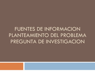 FUENTES DE INFORMACION PLANTEAMIENTO DEL PROBLEMA  PREGUNTA DE INVESTIGACION  