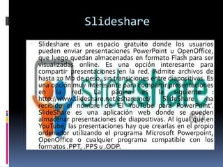 SlideshareSlideshare es un espacio gratuito donde los usuarios pueden enviar presentaciones PowerPoint u OpenOffice, que luego quedan almacenadas en formato Flash para ser visualizadas online. Es una opción interesante para compartir presentaciones en la red. Admite archivos de hasta 20 Mb de peso, sin transiciones entre diapositivas. Es una opción muy interesante para compartir presentaciones en la red. La página es la siguiente : http://www.slideshare.net/eshare.net/ SlideShare ha recibido el nombre de ‘El YouTube para PowerPoint’. SlideShare es una aplicación web donde se pueden almacenar presentaciones de diapositivas. Al igual que en YouTube, las presentaciones hay que crearlas en el propio ordenador utilizando el programa Microsoft Powerpoint, OpenOffice o cualquier programa compatible con los formatos .PPT, .PPS u .ODP.