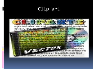 Clip artEn las artes gráficas, el término clip art, se usa para denominar a cualquier imagen ya elaborada o predefinida, que se utiliza para ilustrar cualquier medio, ya sea una página web,  un documento generado por un procesador de texto o un documento PDF, Existen cientos de galerías de clip art, agrupados por categorías. Hoy en día se usan con bastante frecuencia en proyectos comerciales o presentaciones.Los Clip art se pueden encontrar en diversas formas, tanto en formato electrónico como en formato impreso. Inclusive, muchos de los clip art que se crean y distribuyen hoy en día, se encuentran en formato electrónico por las ventajas evidentes que presenta este último, como por ejemplo, multitud de manipulaciones que no son posibles en otro tipo de forma, como la edición, para ser manipulado con un programa de diseño gráfico, la copia, para salvaguardar los archivos de posibles pérdidas, o el envío a través de correo electrónico a otros cooperadores si la imagen es demasiado compleja y el desarrollo de esta se lleva a cabo por varios creadores que se intercambian información.