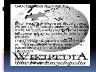 CARACTERISTICAS DE WIKIPEDIAExisten tres características esenciales del proyecto Wikipedia que definen conjuntamente su función en la web. Así mismo, el lema «La enciclopedia libre que todos pueden editar » explica sencillamente los tres principios:Es una enciclopedia, entendida como soporte que permite la recopilación, el almacenamiento y la transmisión de la información de forma estructurada.Es un wiki, por lo que, con pequeñas excepciones, puede ser editada por cualquiera.Es de contenido abierto.