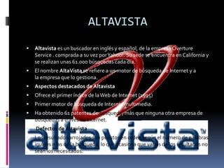 ALTAVISTAAltavista es un buscador en inglés y español, de la empresa Overture Service . comprada a su vez por Yahoo!. Su sede se encuentra en California y se realizan unas 61.000 búsquedas cada día.El nombre AltaVista se refiere a un motor de búsqueda de Internet y a la empresa que lo gestiona.Aspectos destacados de AltavistaOfrece el primer índice de la Web de Internet (1995).Primer motor de búsqueda de Internet multimedia.Ha obtenido 61 patentes de búsqueda, más que ninguna otra empresa de búsquedas a través de Internet. Defectos de AltavistaLos resultados arrojados son puestos en orden según el número de palabras iguales a las de la búsqueda, lo que ocasiona que varios de los resultados no sean los necesitados.