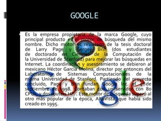 GOOGLEEs la empresa propietaria de la marca Google, cuyo principal producto es el motor de búsqueda del mismo nombre. Dicho motor es resultado de la tesis doctoral de Larry Page y Sergey Brin (dos estudiantes de doctorado en Ciencias de la Computación de la Universidad de Stanford) para mejorar las búsquedas en Internet. La coordinación y asesoramiento se debieron al mexicano Héctor García Molina, director por entonces del Laboratorio de Sistemas Computacionales de la misma Universidad de Stanford. Partiendo del proyecto concluido, Page y Brin fundan Google Inc. el 4 de septiembre de 1998. Contaban con un servidor con 80 CPUs, y dos routers HP. . Este motor de búsqueda superó al otro más popular de la época, AltaVista, que había sido creado en 1995.