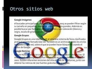 Otros sitios webGoogle Imágenesel buscador principal para imágenes. A partir de 2005 se pueden filtrar según su tamaño en pequeñas, medianas, grandes y extra grandes. Además es posible buscar por formatos (JPG, GIF y PNG) y por coloración (blanco y negro, escala de grises y a color).Google GruposGoogle Grupos es una interfaz web al veterano sistema de foros clasificados jerárquicamente llamado Use net. También es un archivo de todos los envíos realizados a esta red, sobre el que se pueden hacer búsquedas usando el motor de Google.Google NoticiasGoogle Noticias es un servicio automatizado de recopilación de noticias. El sitio de web de Google News fue introducido en su versión beta en abril del 2002. Existen diferentes versiones del sitio en más de 20 idiomas, junto con obtener las noticias de 700 fuentes gratuitas y no gratuitas.