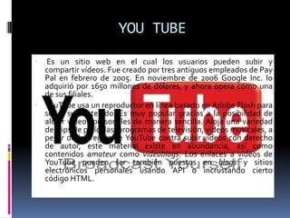 YOU TUBEEs un sitio web en el cual los usuarios pueden subir y compartir vídeos. Fue creado por tres antiguos empleados de Pay Pal en febrero de 2005. En noviembre de 2006 Google Inc. lo adquirió por 1650 millones de dólares, y ahora opera como una de sus filiales.YouTube usa un reproductor en línea basado en Adobe Flash para servir su contenido. Es muy popular gracias a la posibilidad de alojar vídeos personales de manera sencilla. Aloja una variedad de clips de películas, programas de televisión, vídeos musicales, a pesar de las reglas de YouTube contra subir vídeos con derecho de autor, este material existe en abundancia, así como contenidos amateur como videoblogs. Los enlaces a vídeos de YouTube pueden ser también puestos en blogs y sitios electrónicos personales usando API o incrustando cierto código HTML.