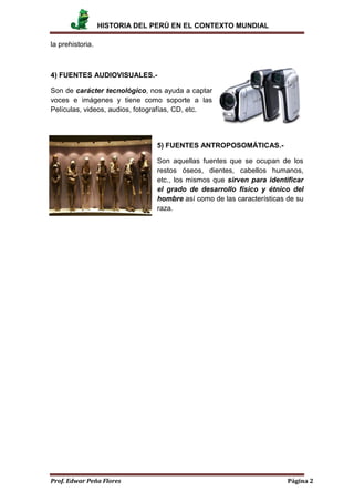 HISTORIA DEL PERÚ EN EL CONTEXTO MUNDIAL
Prof. Edwar Peña Flores Página 2
la prehistoria.
4) FUENTES AUDIOVISUALES.-
Son de carácter tecnológico, nos ayuda a captar
voces e imágenes y tiene como soporte a las
Películas, videos, audios, fotografías, CD, etc.
5) FUENTES ANTROPOSOMÁTICAS.-
Son aquellas fuentes que se ocupan de los
restos óseos, dientes, cabellos humanos,
etc., los mismos que sirven para identificar
el grado de desarrollo físico y étnico del
hombre así como de las características de su
raza.