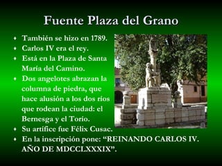 Fuente Plaza del Grano También se hizo en 1789. Carlos IV era el rey. Está en la Plaza de Santa  María del Camino. Dos angelotes abrazan la  columna de piedra, que  hace alusión a los dos ríos  que rodean la ciudad: el  Bernesga y el Torío. Su artífice fue Félix Cusac. En la inscripción pone: “REINANDO CARLOS IV. AÑO DE MDCCLXXXIX”. 