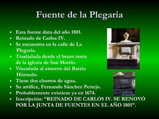 Fuente de la Plegaria Esta fuente data del año 1801. Reinado de Carlos IV.  Se encuentra en la calle de La  Plegaria. Trasladada desde el brazo norte  de la iglesia de San Martín. Vinculada al entorno del Barrio  Húmedo. Tiene dos chorros de agua.  Su artífice, Fernando Sánchez Pertejo. Probablemente existiese ya en 1674. Inscripción: “REINADO DE CARLOS IV. SE RENOVÓ POR LA JUNTA DE FUENTES EN EL AÑO 1801”.  