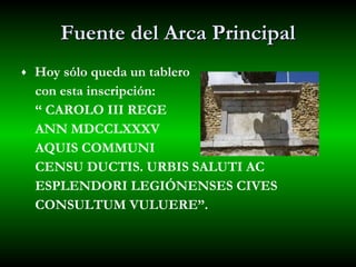 Fuente del Arca Principal Hoy sólo queda un tablero  con esta inscripción:  “  CAROLO III REGE  ANN MDCCLXXXV  AQUIS COMMUNI  CENSU DUCTIS. URBIS SALUTI AC  ESPLENDORI LEGIÓNENSES CIVES  CONSULTUM VULUERE”. 