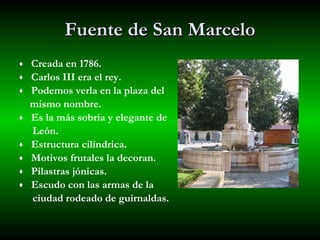 Fuente de San Marcelo Creada en 1786. Carlos III era el rey. Podemos verla en la plaza del  mismo nombre. Es la más sobria y elegante de  León. Estructura cilíndrica. Motivos frutales la decoran. Pilastras jónicas. Escudo con las armas de la  ciudad rodeado de guirnaldas. 